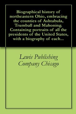 Read Biographical history of northeastern Ohio, embracing the counties of Ashtabula, Trumball and Mahoning. Containing portraits of all the presidents of the United States, with a biography of each - Lewis Publishing Company | PDF