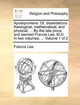 Download Apoleipomena. Or, Dissertations Theological, Mathematical, and Physical;  by the Late Pious and Learned Francis Lee, M.D. in Two Volumes.  Volume 1 of 2 - Francis Lee | ePub