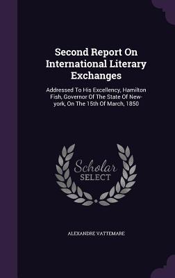 Read Online Second Report on International Literary Exchanges: Addressed to His Excellency, Hamilton Fish, Governor of the State of New-York, on the 15th of March, 1850 - Alexandre Vattemare | PDF