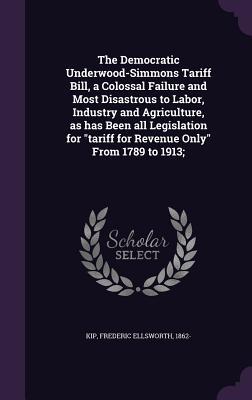Download The Democratic Underwood-Simmons Tariff Bill, a Colossal Failure and Most Disastrous to Labor, Industry and Agriculture, as Has Been All Legislation for Tariff for Revenue Only from 1789 to 1913; - Frederic Ellsworth Kip | ePub
