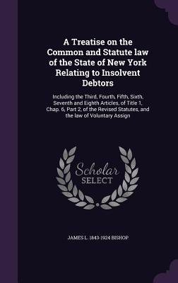 Read Online A Treatise on the Common and Statute Law of the State of New York Relating to Insolvent Debtors: Including the Third, Fourth, Fifth, Sixth, Seventh and Eighth Articles, of Title 1, Chap. 6, Part 2, of the Revised Statutes, and the Law of Voluntary Assign - James L. Bishop | ePub