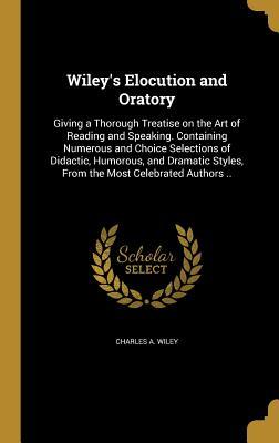 Read Online Wiley's Elocution and Oratory: Giving a Thorough Treatise on the Art of Reading and Speaking. Containing Numerous and Choice Selections of Didactic, Humorous, and Dramatic Styles, from the Most Celebrated Authors .. - Charles A. Wiley | ePub