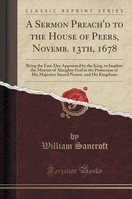 Read Online A Sermon Preach'd to the House of Peers, Novemb. 13th, 1678: Being the Fast-Day Appointed by the King, to Implore the Mercies of Almighty God in the Protection of His Majesties Sacred Person, and His Kingdoms (Classic Reprint) - William Sancroft file in PDF