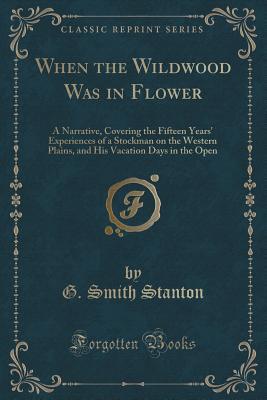 Full Download When the Wildwood Was in Flower: A Narrative, Covering the Fifteen Years' Experiences of a Stockman on the Western Plains, and His Vacation Days in the Open (Classic Reprint) - G Smith Stanton | ePub