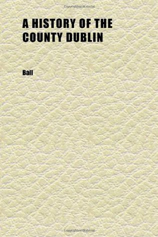 Read A History of the County Dublin (Volume 1); The People, Parishes and Antiquities From the Earliest Times to the Close of the Eighteenth Century - BALL file in PDF