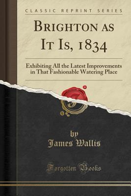 Read Brighton as It Is, 1834: Exhibiting All the Latest Improvements in That Fashionable Watering Place (Classic Reprint) - James Wallis file in PDF