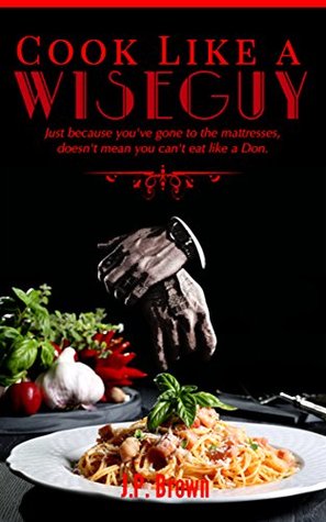 Full Download Cook like a Wiseguy: Just because you've gone to the mattresses, doesn't mean you can't eat like a Don. - J.P. Brown | PDF