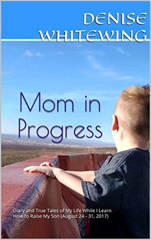 Read Online Mom in Progress: Diary and True Tales of My Life While I Learn How to Raise My Son (August 24 - 31, 2017) (Diary Short Stories Book 5) - Denise Whitewing file in ePub