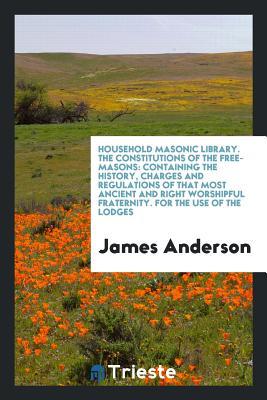 Read Household Masonic Library. the Constitutions of the Free-Masons: Containing the History, Charges and Regulations of That Most Ancient and Right Worshipful Fraternity. for the Use of the Lodges - James Anderson file in ePub