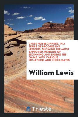 Read Online Chess for Beginners. in a Series of Progressive Lessons. Showing the Most Approved Methods of Beginning and Ending the Game. with Various Situations and Checkmates - William Lewis | ePub