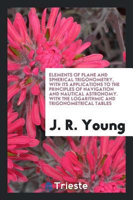 Download Elements of Plane and Spherical Trigonometry, with Its Applications to the Principles of Navigation and Nautical Astronomy. with the Logarithmic and Trigonometrical Tables - John Radford Young | PDF