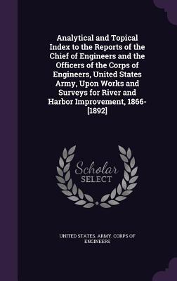 Read Online Analytical and Topical Index to the Reports of the Chief of Engineers and the Officers of the Corps of Engineers, United States Army, Upon Works and Surveys for River and Harbor Improvement, 1866-[1892] - U.S. Army Corps of Engineers | PDF