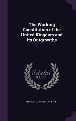 Read Online The Working Constitution of the United Kingdom and Its Outgrowths - Leonard Henry Courtney | PDF