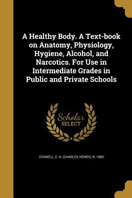 Full Download A Healthy Body. a Text-Book on Anatomy, Physiology, Hygiene, Alcohol, and Narcotics. for Use in Intermediate Grades in Public and Private Schools - Charles Henry Stowell file in PDF