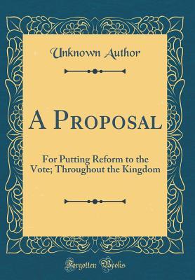 Full Download A Proposal: For Putting Reform to the Vote; Throughout the Kingdom (Classic Reprint) - Unknown | PDF