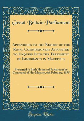Full Download Appendices to the Report of the Royal Commissioners Appointed to Enquire Into the Treatment of Immigrants in Mauritius: Presented to Both Houses of Parliament by Command of Her Majesty, 6th February, 1875 (Classic Reprint) - Great Britain Parliament | PDF