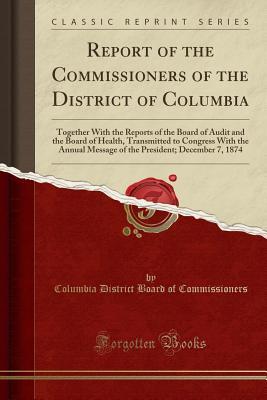 Read Online Report of the Commissioners of the District of Columbia: Together With the Reports of the Board of Audit and the Board of Health, Transmitted to Congress With the Annual Message of the President; December 7, 1874 (Classic Reprint) - Columbia District Board O Commissioners | PDF
