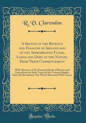 Download A Sketch of the Revenue and Finances of Ireland and of the Appropriated Funds, Loans and Debt of the Nation, from Their Commencement: With Abstracts of the Principal Heads of Receipt and Expenditure for Sixty Years and the Various Supplies Since the Revol - R V Clarendon | ePub