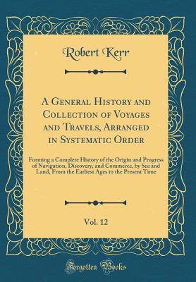 Full Download A General History and Collection of Voyages and Travels, Arranged in Systematic Order, Vol. 12: Forming a Complete History of the Origin and Progress of Navigation, Discovery, and Commerce, by Sea and Land, from the Earliest Ages to the Present Time - Robert Kerr file in ePub