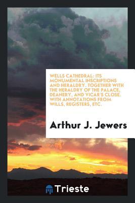 Read Wells Cathedral: Its Monumental Inscriptions and Heraldry: Together with the Heraldry of the Palace, Deanery, and Vicar's Close: With Annotations from Wills, Registers, Etc., and Illustrations of Arms - Arthur J Jewers | PDF
