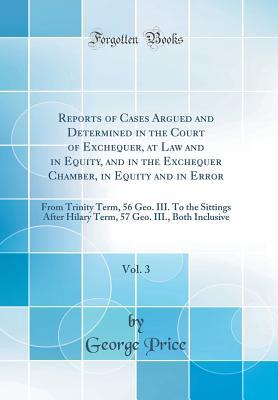 Download Reports of Cases Argued and Determined in the Court of Exchequer, at Law and in Equity, and in the Exchequer Chamber, in Equity and in Error, Vol. 3: From Trinity Term, 56 Geo. III. to the Sittings After Hilary Term, 57 Geo. III., Both Inclusive - George Price | PDF