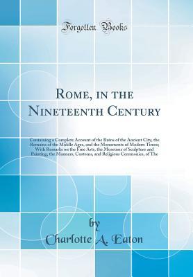 Read Online Rome, in the Nineteenth Century: Containing a Complete Account of the Ruins of the Ancient City, the Remains of the Middle Ages, and the Monuments of Modern Times; With Remarks on the Fine Arts, the Museums of Sculpture and Painting, the Manners, Customs - Charlotte Anne Eaton | PDF