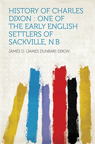 Read Online History of Charles Dixon : One of the Early English Settlers of Sackville, N.B - James D. Dixon | PDF