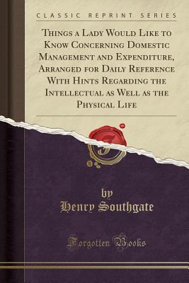 Read Things a Lady Would Like to Know Concerning Domestic Management and Expenditure, Arranged for Daily Reference with Hints Regarding the Intellectual as Well as the Physical Life (Classic Reprint) - Henry Southgate | ePub