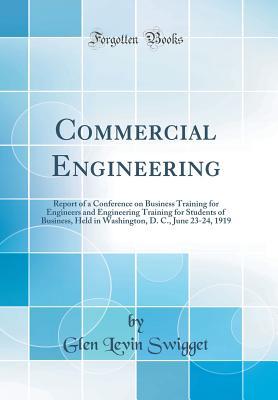 Read Online Commercial Engineering: Report of a Conference on Business Training for Engineers and Engineering Training for Students of Business, Held in Washington, D. C., June 23-24, 1919 (Classic Reprint) - Glen Levin Swigget | PDF