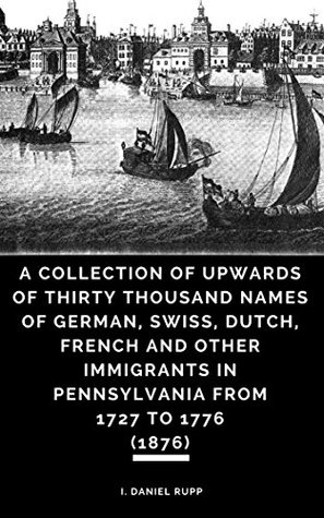 Full Download A Collection of Upwards of Thirty Thousand Names of German, Swiss, Dutch, French and Other Immigrants in Pennsylvania from 1727 to 1776 (1876) - I. Daniel Rupp | ePub