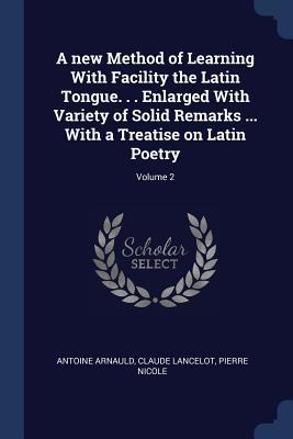 Read A New Method of Learning with Facility the Latin Tongue. . . Enlarged with Variety of Solid Remarks  with a Treatise on Latin Poetry; Volume 2 - Antoine Arnauld | ePub