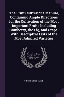 Download The Fruit Cultivator's Manual, Containing Ample Directions for the Cultivation of the Most Important Fruits Including Cranberry, the Fig, and Grape, with Descriptive Lists of the Most Admired Varieties - Thomas Bridgeman file in PDF