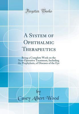 Full Download A System of Ophthalmic Therapeutics: Being a Complete Work on the Non-Operative Treatment, Including the Prophylaxis, of Diseases of the Eye - Casey Albert Wood | ePub