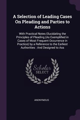 Read A Selection of Leading Cases on Pleading and Parties to Actions: With Practical Notes Elucidating the Principles of Pleading (as Exemplified in Cases of Most Frequent Occurrence in Practice) by a Reference to the Earliest Authorities: And Designed to Ass - Anonymous file in ePub
