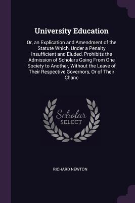 Read Online University Education: Or, an Explication and Amendment of the Statute Which, Under a Penalty Insufficient and Eluded, Prohibits the Admission of Scholars Going from One Society to Another, Without the Leave of Their Respective Governors, or of Their Chanc - Richard Newton | ePub