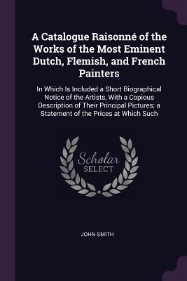 Read Online A Catalogue Raisonn� of the Works of the Most Eminent Dutch, Flemish, and French Painters: In Which Is Included a Short Biographical Notice of the Artists, with a Copious Description of Their Principal Pictures; A Statement of the Prices at Which Such - John Smith | ePub
