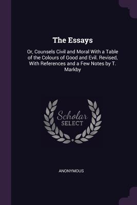 Read Online The Essays: Or, Counsels Civil and Moral with a Table of the Colours of Good and Evil. Revised, with References and a Few Notes by T. Markby - Anonymous | PDF