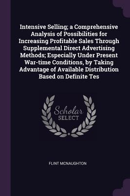 Read Online Intensive Selling; A Comprehensive Analysis of Possibilities for Increasing Profitable Sales Through Supplemental Direct Advertising Methods; Especially Under Present War-Time Conditions, by Taking Advantage of Available Distribution Based on Definite Tes - Flint McNaughton file in ePub