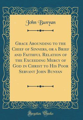 Read Grace Abounding to the Chief of Sinners, or a Brief and Faithful Relation of the Exceeding Mercy of God in Christ to His Poor Servant John Bunyan (Classic Reprint) - John Bunyan | PDF