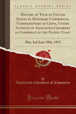 Read Online History of Tour of United States by Honorary Commercial Commissioners of China, Under Auspices of Associated Chambers of Commerce of the Pacific Coast: May 3rd-June 30th, 1915 (Classic Reprint) - Associated Chambers of Commerce | PDF