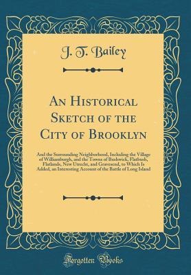 Download An Historical Sketch of the City of Brooklyn: And the Surrounding Neighborhood, Including the Village of Williamburgh, and the Towns of Bushwick, Flatbush, Flatlands, New Utrecht, and Gravesend, to Which Is Added, an Interesting Account of the Battle of L - J T Bailey file in PDF