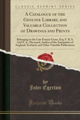 Download A Catalogue of the Genuine Library, and Valuable Collection of Drawings and Prints: Belonging to the Late Francis Grose, Esq. F. R. S. and S. A., Deceased, Author of the Antiquities of England, Scotland, and Other Valuable Publications (Classic Reprint) - John Egerton file in PDF