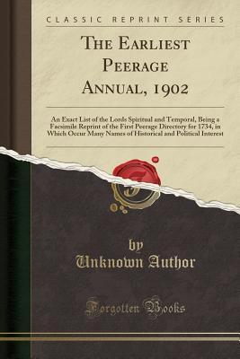 Read Online The Earliest Peerage Annual, 1902: An Exact List of the Lords Spiritual and Temporal, Being a Facsimile Reprint of the First Peerage Directory for 1734, in Which Occur Many Names of Historical and Political Interest (Classic Reprint) - Unknown | PDF