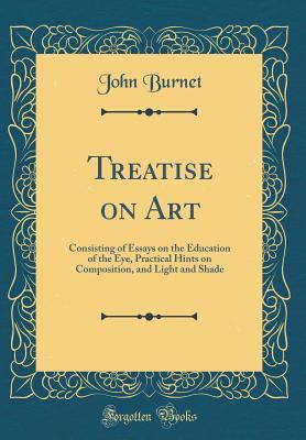 Read Treatise on Art: Consisting of Essays on the Education of the Eye, Practical Hints on Composition, and Light and Shade (Classic Reprint) - John Burnet file in PDF