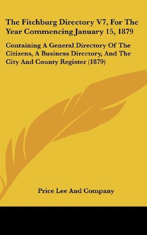 Read Online The Fitchburg Directory V7, For The Year Commencing January 15, 1879: Containing A General Directory Of The Citizens, A Business Directory, And The City And County Register (1879) - Price Lee and Company | PDF
