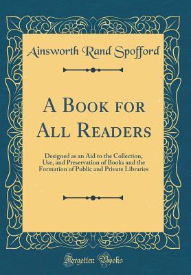 Read A Book for All Readers: Designed as an Aid to the Collection, Use, and Preservation of Books and the Formation of Public and Private Libraries (Classic Reprint) - Ainsworth Rand Spofford | ePub