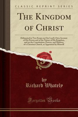 Read Online The Kingdom of Christ: Delineated in Two Essays on Our Lord's Own Account of His Person and of the Nature of His Kingdom, and on the Constitution, Powers, and Ministry of a Christian Church, as Appointed by Himself (Classic Reprint) - Richard Whately file in PDF