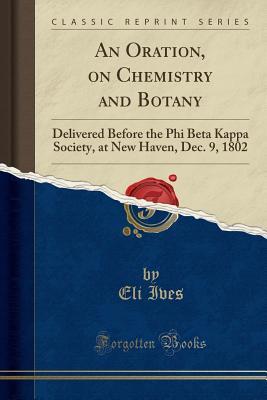 Download An Oration, on Chemistry and Botany: Delivered Before the Phi Beta Kappa Society, at New Haven, Dec. 9, 1802 (Classic Reprint) - Eli Ives | ePub