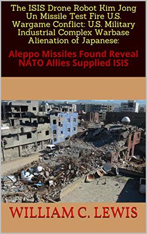 Read Online The ISIS Drone Robot Kim Jong Un Missile Test Fire U.S. Wargame Conflict: U.S. Military Industrial Complex Warbase Alienation of Japanese:: Aleppo Missiles Found Reveal NATO Allies Supplied ISIS - William C. Lewis | ePub