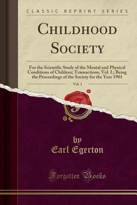 Read Online Childhood Society, Vol. 1: For the Scientific Study of the Mental and Physical Conditions of Children; Transactions, Vol. I.; Being the Proceedings of the Society for the Year 1901 (Classic Reprint) - Earl Egerton | PDF